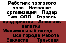 Работник торгового зала › Название организации ­ Лидер Тим, ООО › Отрасль предприятия ­ Алкоголь, напитки › Минимальный оклад ­ 16 000 - Все города Работа » Вакансии   . Тульская обл.